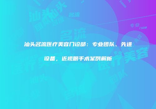 汕头名流医疗美容门诊部：专业团队、先进设备，近视眼手术案例解析