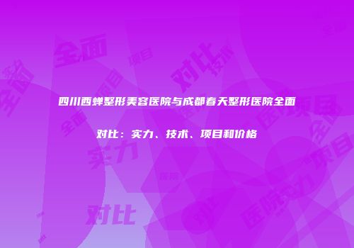 四川西蝉整形美容医院与成都春天整形医院全面对比：实力、技术、项目和价格