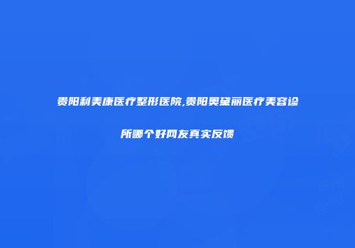 贵阳利美康医疗整形医院,贵阳奥黛丽医疗美容诊所哪个好网友真实反馈