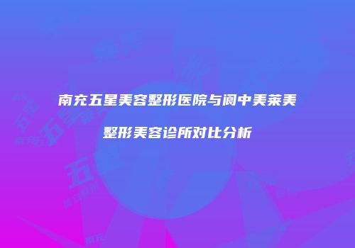 南充五星美容整形医院与阆中美莱美整形美容诊所对比分析