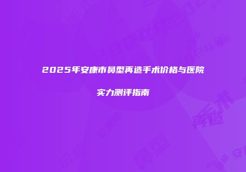 2025年安康市鼻型再造手术价格与医院实力测评指南