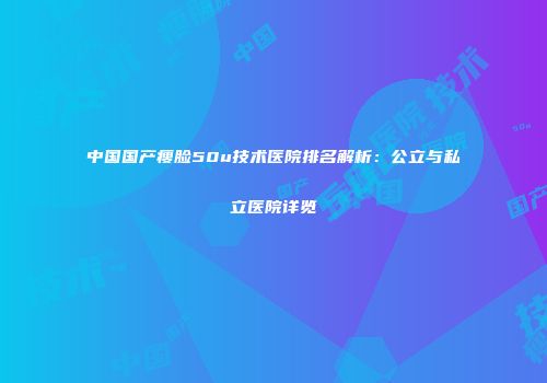 中国国产瘦脸50u技术医院排名解析：公立与私立医院详览