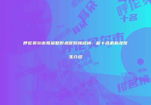 呼伦贝尔市耳朵整形术医院排名榜：前十名机构及医生介绍