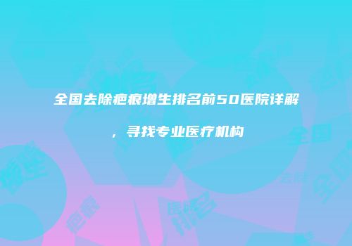 全国去除疤痕增生排名前50医院详解，寻找专业医疗机构