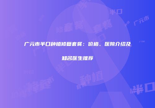 广元市半口种植修复套餐：价格、医院介绍及知名医生推荐