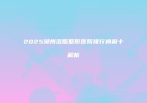 2025湖州溶脂整形医院排行榜前十解析