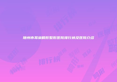 随州市耳朵畸形整形医院排行榜及医院介绍