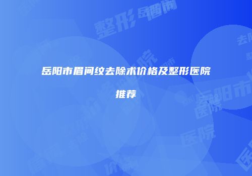 岳阳市眉间纹去除术价格及整形医院推荐