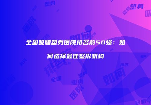 全国吸脂塑身医院排名前50强：如何选择最佳整形机构