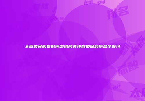太原玻尿酸整形医院排名及注射玻尿酸后备孕探讨