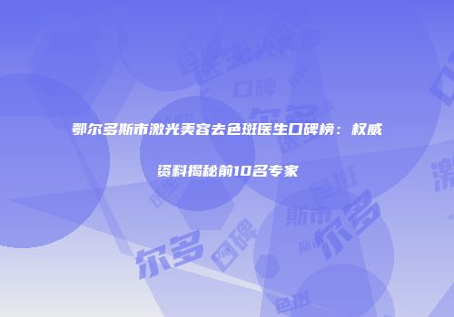 鄂尔多斯市激光美容去色斑医生口碑榜：权威资料揭秘前10名专家