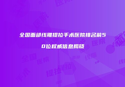 全国面部线雕提拉手术医院排名前50位权威信息揭晓
