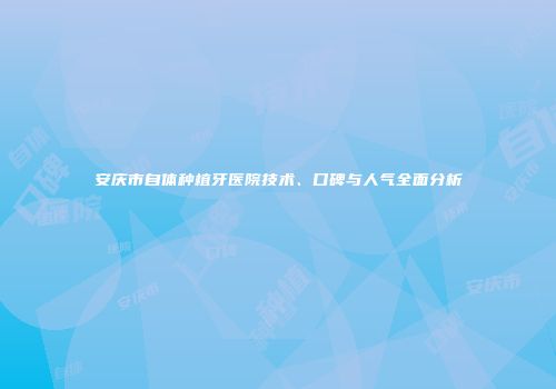 安庆市自体种植牙医院技术、口碑与人气全面分析