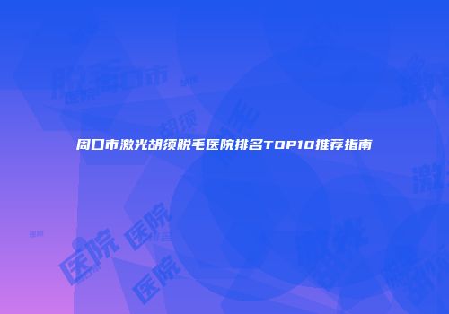 周口市激光胡须脱毛医院排名TOP10推荐指南