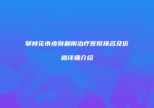 攀枝花市皮肤磨削治疗医院排名及价格详细介绍