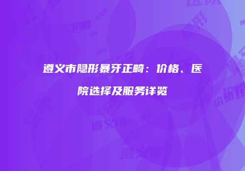 遵义市隐形暴牙正畸：价格、医院选择及服务详览
