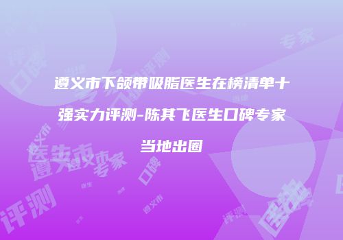 遵义市下颌带吸脂医生在榜清单十强实力评测-陈其飞医生口碑专家当地出圈