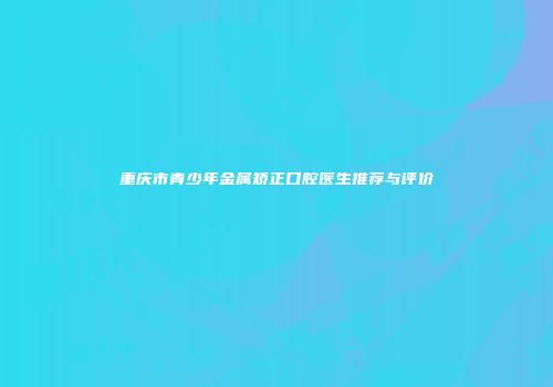 重庆市青少年金属矫正口腔医生推荐与评价