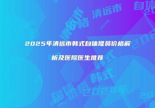 2025年清远市韩式自体隆鼻价格解析及医院医生推荐