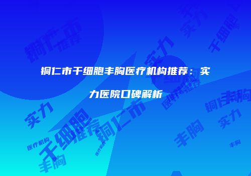 铜仁市干细胞丰胸医疗机构推荐：实力医院口碑解析