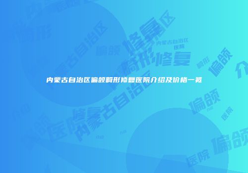 内蒙古自治区偏颌畸形修复医院介绍及价格一览