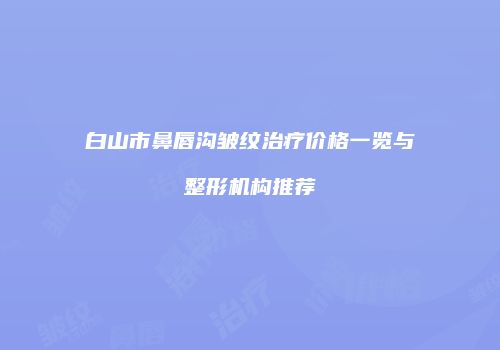 白山市鼻唇沟皱纹治疗价格一览与整形机构推荐