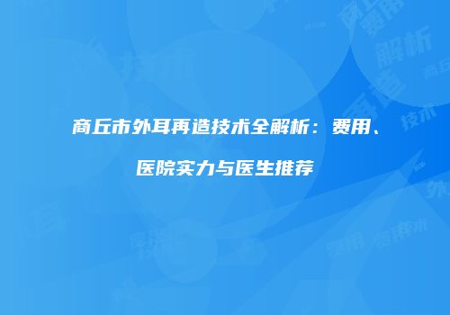 商丘市外耳再造技术全解析：费用、医院实力与医生推荐