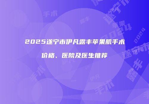 2025遂宁市伊凡露丰苹果肌手术价格、医院及医生推荐