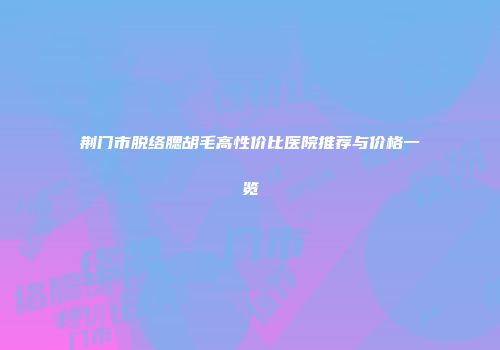 荆门市脱络腮胡毛高性价比医院推荐与价格一览