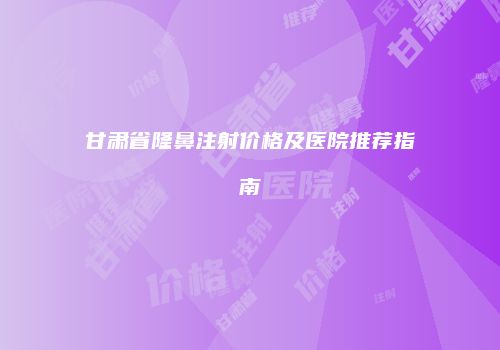 甘肃省隆鼻注射价格及医院推荐指南