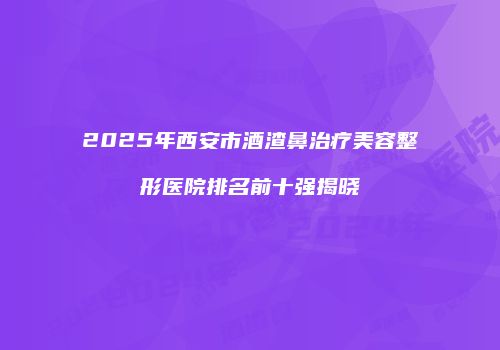 2025年西安市酒渣鼻治疗美容整形医院排名前十强揭晓