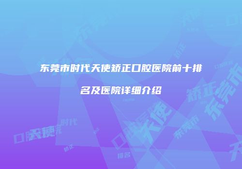 东莞市时代天使矫正口腔医院前十排名及医院详细介绍