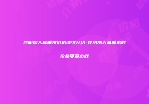 昆明加大耳垂术价格详细介绍-昆明加大耳垂术的价格要多少钱