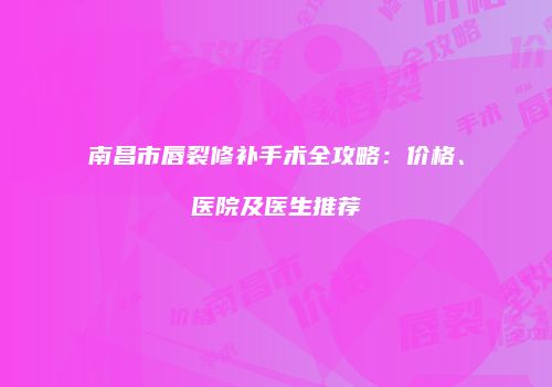 南昌市唇裂修补手术全攻略：价格、医院及医生推荐