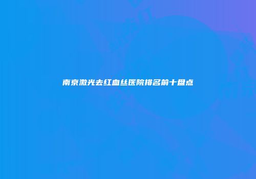 南京激光去红血丝医院排名前十盘点