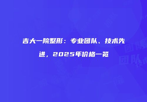 吉大一院整形：专业团队、技术先进，2025年价格一览