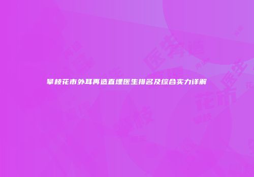 攀枝花市外耳再造直埋医生排名及综合实力详解