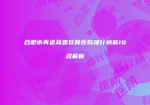 合肥市再造耳露软骨医院排行榜前10名解析