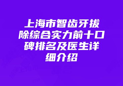 上海市智齿牙拔除综合实力前十口碑排名及医生详细介绍