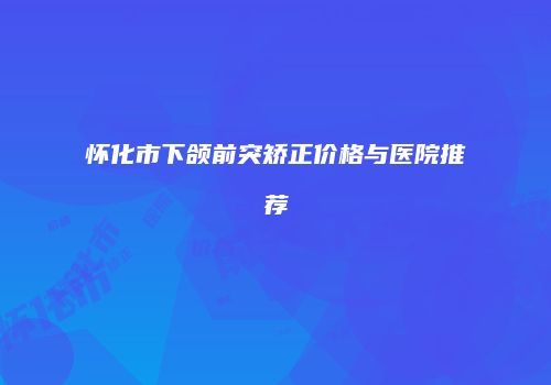 怀化市下颌前突矫正价格与医院推荐