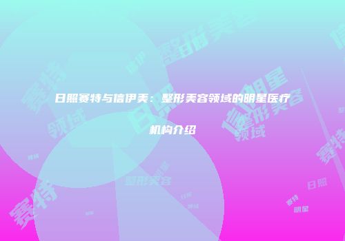日照赛特与信伊美：整形美容领域的明星医疗机构介绍