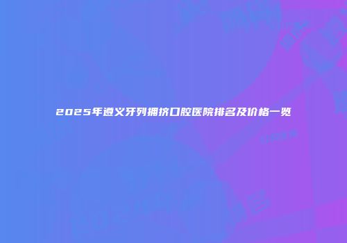 2025年遵义牙列拥挤口腔医院排名及价格一览