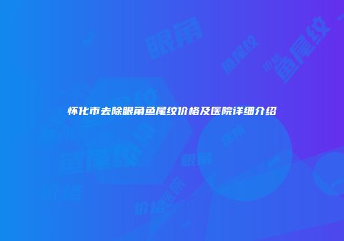 怀化市去除眼角鱼尾纹价格及医院详细介绍
