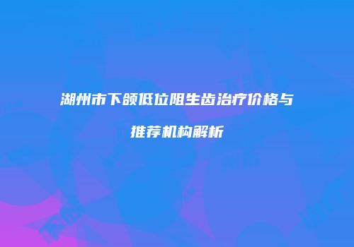湖州市下颌低位阻生齿治疗价格与推荐机构解析