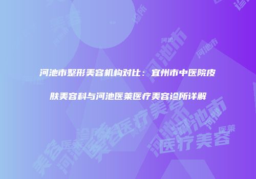 河池市整形美容机构对比：宜州市中医院皮肤美容科与河池医莱医疗美容诊所详解