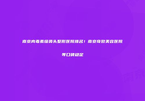 南京肉毒素缩鼻头整形医院排名！南京奇致美容医院等口碑稳定