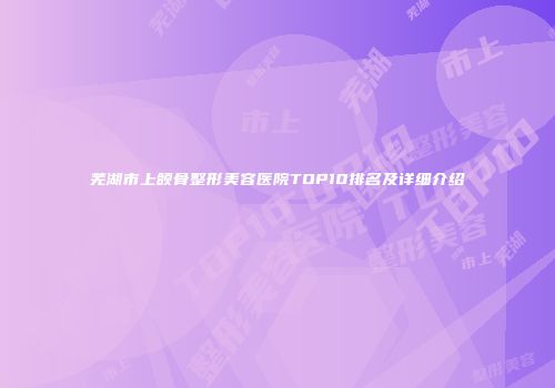 芜湖市上颌骨整形美容医院TOP10排名及详细介绍