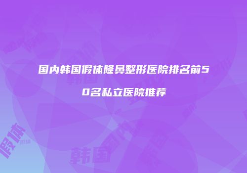 国内韩国假体隆鼻整形医院排名前50名私立医院推荐