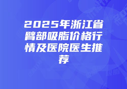 2025年浙江省臂部吸脂价格行情及医院医生推荐
