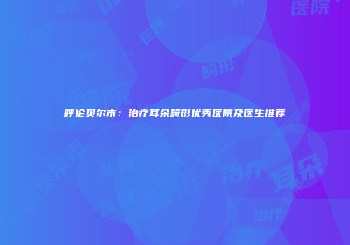 呼伦贝尔市：治疗耳朵畸形优秀医院及医生推荐